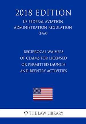 Reciprocal Waivers of Claims for Licensed or Permitted Launch and Reentry Activities (US Federal Aviation Administration Regulation) (FAA) (2018 Editi