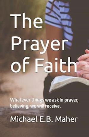 The Prayer of Faith: Whatever things we ask in prayer, believing, we will receive.