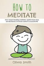 How to Meditate: How I stopped doubting meditation, applied simple steps and discovered a 10 minute routine to a successful life 