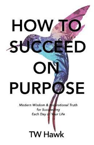 How To Succeed On Purpose: Modern Wisdom & Inspirational Truth for Succeeding Each Day of Your Life