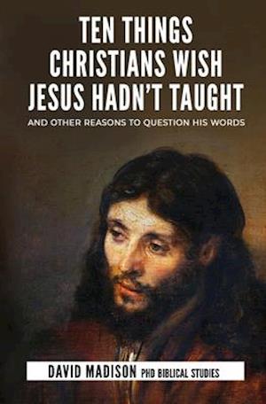 Ten Things Christians Wish Jesus Hadn't Taught: And Other Reasons to Question His Words