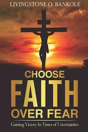 CHOOSE FAITH OVER FEAR: Gaining Victory In Times of Uncertainties