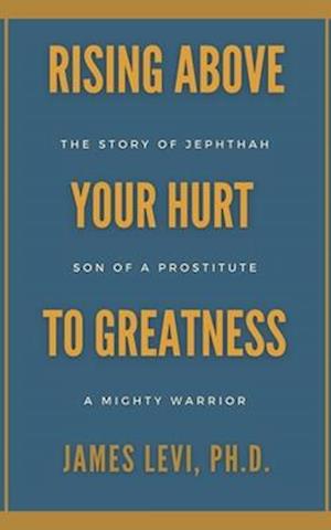 Rising Above Your Hurt to Greatness : The Story of Jephthah: Son of a Prostitute, A Mighty Warrior