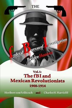 The federal Bureau of Investigation before Hoover: Volume 1: The fBI and Mexican Revolutionists, 1908-1914