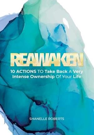 Reawaken: 10 Actions To Take Back A Very Intense Ownership Of Your Life