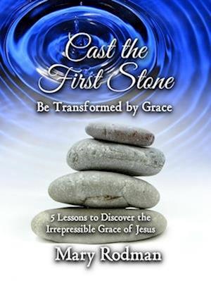 Cast the First Stone be Transformed by Grace: 5 Lessons to Discover the Irrepressible Grace of Jesus