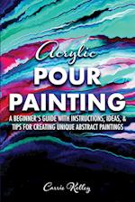 Acrylic Pour Painting: A Beginner's Guide with Instructions, Ideas, and Tips for Creating Unique Abstract Paintings 