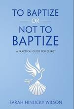 To Baptize or Not to Baptize: A Practical Guide for Clergy 