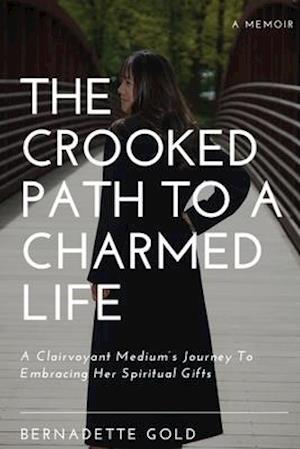 The Crooked Path To A Charmed Life: A Clairvoyant Medium's Journey To Embracing Her Spiritual Gifts