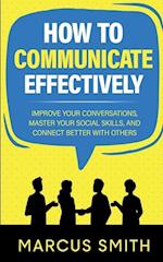 How to Communicate Effectively: Improve Your Conversations, Master Your Social Skills, And Connect Better With Others 