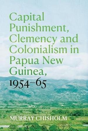 Capital Punishment, Clemency and Colonialism in Papua New Guinea, 1954-65