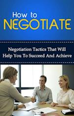 How To Negotiate : Negotiation tactics that will help you to succeed and achieve