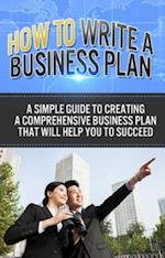 How To Write A Business Plan : A simple guide to creating a comprehensive business plan that will help you to succeed