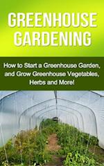 Greenhouse Gardening : How to Start a Greenhouse Garden, and Grow Greenhouse Vegetables, Herbs and More!