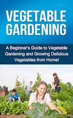 Vegetable Gardening : A beginner's guide to vegetable gardening and growing delicious vegetables from home!