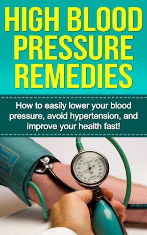 High Blood Pressure Remedies : How to easily lower your blood pressure, avoid hypertension, and improve your health fast!