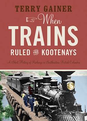 When Trains Ruled the Kootenays : A Short History of Railways in Southeastern British Columbia