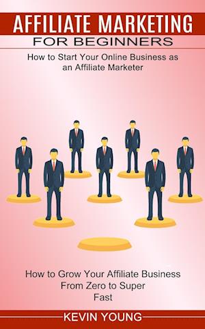 Affiliate Marketing for Beginners: How to Start Your Online Business as an Affiliate Marketer (How to Grow Your Affiliate Business From Zero to Super