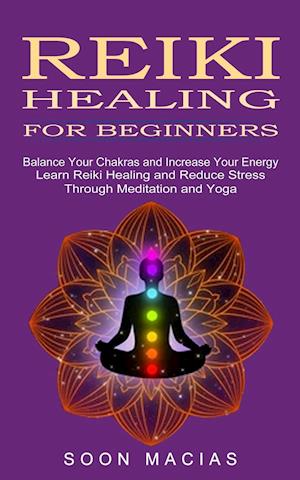 Reiki Healing for Beginners: Balance Your Chakras and Increase Your Energy (Learn Reiki Healing and Reduce Stress Through Meditation and Yoga)