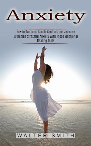 Anxiety: How to Overcome Couple Conflicts and Jealousy (Overcome Stressful Anxiety With These Emotional Healing Tools)