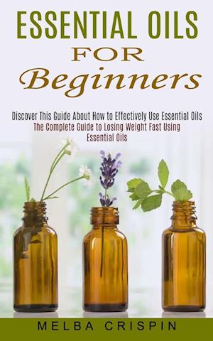 Essential Oils for Beginners: Discover This Guide About How to Effectively Use Essential Oils (The Complete Guide to Losing Weight Fast Using Essentia