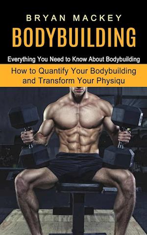 Bodybuilding: Everything You Need to Know About Bodybuilding (How to Quantify Your Bodybuilding and Transform Your Physiqu)