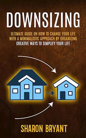 Downsizing: Ultimate Guide On How To Change Your Life With A Minimalistic Approach By Organizing (Creative Ways To Simplify Your Life)