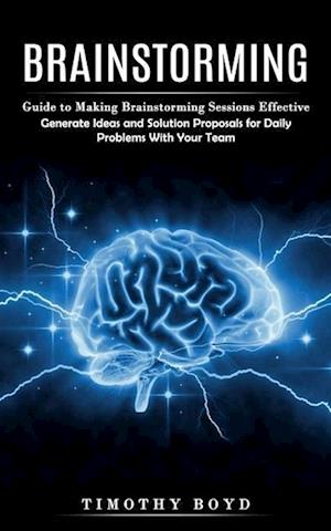 Brainstorming: Guide to Making Brainstorming Sessions Effective (Generate Ideas and Solution Proposals for Daily Problems With Your Team)