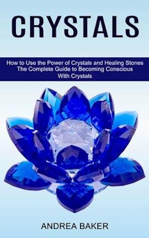 Crystals: How to Use the Power of Crystals and Healing Stones (The Complete Guide to Becoming Conscious With Crystals)