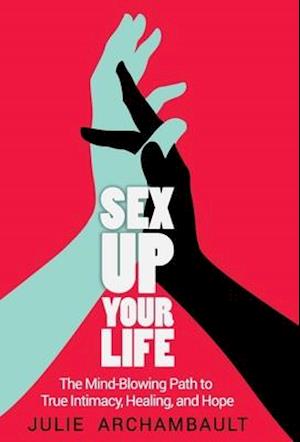 Sex Up Your Life: The Mind-Blowing Path to True Intimacy, Healing, and Hope