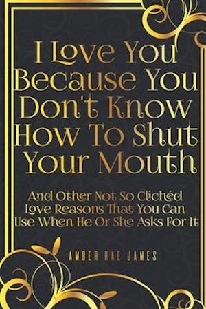 I Love You Because You Don't Know How To Shut Your Mouth And Other Not So Clichéd Love Reasons That You Can Use When He Or She Asks For It