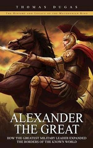 Alexander the Great: The History and Legacy of the Macedonian King (How the  Greatest Military Leader Expanded the Borders of the Known Worl a book by  Thomas Dugas
