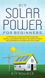 DIY SOLAR POWER FOR BEGINNERS, A TECHNICAL GUIDE ON HOW TO DESIGN, INSTALL, AND MAINTAIN GRID-TIED AND OFF-GRID SOLAR POWER SYSTEMS FOR YOUR HOME 