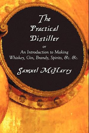 The Practical Distiller, or an Introduction to Making Whiskey, Gin, Brandy, Spirits, &C. &C.