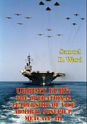 Urgent Fury: The Operational Leadership Of Vice Admiral Joseph P. Metcalf, III