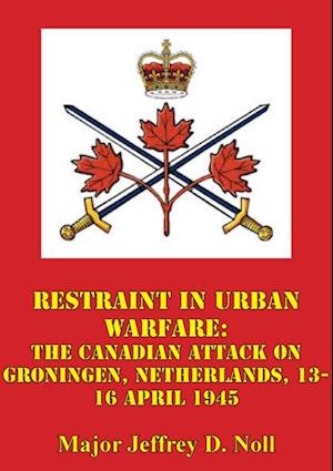 Restraint In Urban Warfare: The Canadian Attack On Groningen, Netherlands, 13-16 April 1945