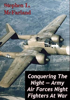 Conquering The Night - Army Air Forces Night Fighters At War [Illustrated Edition]