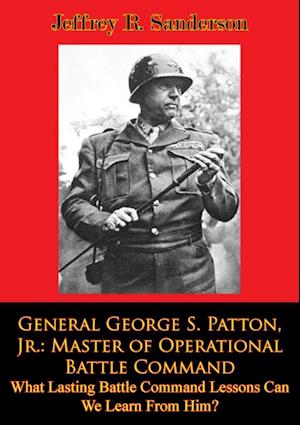 General George S. Patton, Jr.: Master of Operational Battle Command. What Lasting Battle Command Lessons Can We Learn From Him?