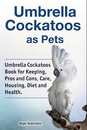Umbrella Cockatoos as Pets. Umbrella Cockatoos Book for Keeping, Pros and Cons, Care, Housing, Diet and Health.