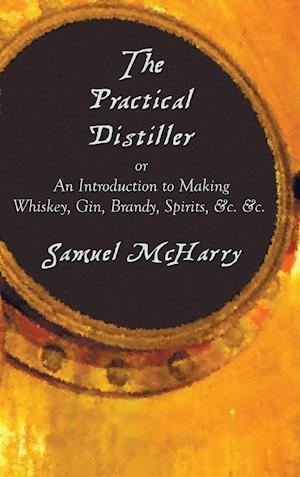 The Practical Distiller, or an Introduction to Making Whiskey, Gin, Brandy, Spirits, &C. &C.