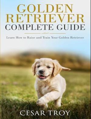 Golden Retriever Complete Guide: Learn How to Raise and Train Your Golden Retriever