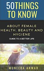 50 THINGS TO KNOW ABOUT FEMALE HEALTH, BEAUTY AND HYGIENE: GUIDE TO A BETTER LIFE 