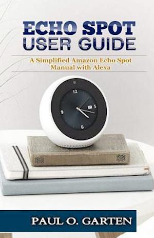 Echo Spot User Guide: A Simplified Amazon Echo Spot Manual with Alexa