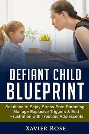 Defiant Child Blueprint: Solutions to Enjoy Stress-Free Parenting, Manage Explosive Triggers & End Frustration with Troubled Adolescents