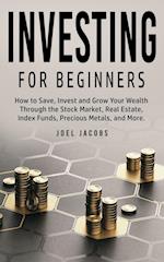 Investing For Beginners : How to Save, Invest and Grow Your Wealth Through the Stock Market, Real Estate, Index Funds, Precious Metals, and More 