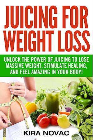Juicing for Weight Loss: Unlock the Power of Juicing to Lose Massive Weight, Stimulate Healing, and Feel Amazing in Your Body