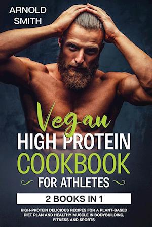 VEGAN HIGH-PROTEIN COOKBOOK FOR ATHLETES: 2 Books In 1 High-Protein Delicious Recipes For A Plant-Based Diet Plan And Healthy Muscle In Bodybuilding,