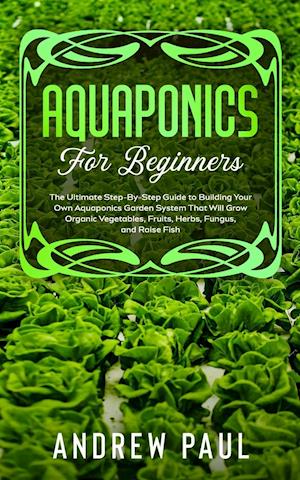 AQUAPONICS FOR BEGINNERS: The Ultimate Step-By-Step Guide to Building Your Own Aquaponics Garden System That Will Grow Organic Vegetables, Fruits, Her