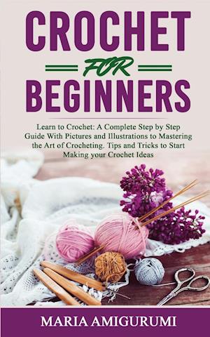 CROCHET FOR BEGINNERS: Learn to Crochet: A Complete Step by Step Guide With Pictures and Illustrations to Mastering the Art of Crocheting. Tips and