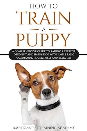 How To Train A Puppy: A Comprehensive Guide to Raising a Perfect, Obedient and Happy Dog with Simple Basic Commands, Tricks, Skills and Exercises